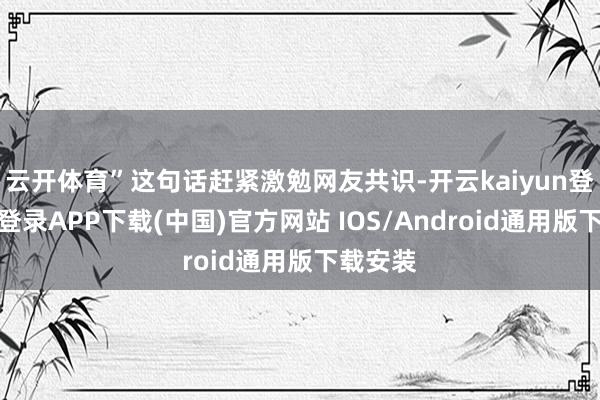 云开体育”这句话赶紧激勉网友共识-开云kaiyun登录入口登录APP下载(中国)官方网站 IOS/Android通用版下载安装