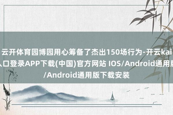 云开体育园博园用心筹备了杰出150场行为-开云kaiyun登录入口登录APP下载(中国)官方网站 IOS/Android通用版下载安装