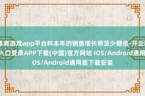 体育游戏app平台料本年的销售增长将至少翻倍-开云kaiyun登录入口登录APP下载(中国)官方网站 IOS/Android通用版下载安装