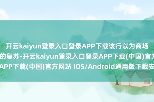 开云kaiyun登录入口登录APP下载　　该行以为商场已苟简上消化昔时几季的复苏-开云kaiyun登录入口登录APP下载(中国)官方网站 IOS/Android通用版下载安装