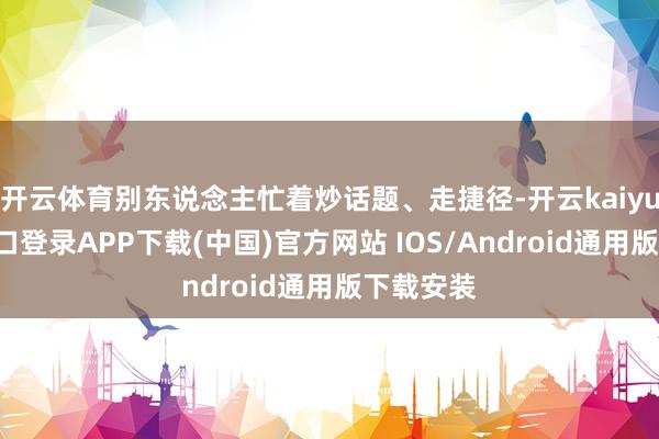 开云体育别东说念主忙着炒话题、走捷径-开云kaiyun登录入口登录APP下载(中国)官方网站 IOS/Android通用版下载安装