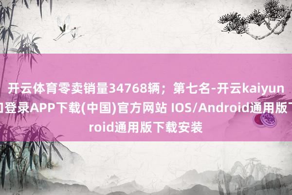 开云体育零卖销量34768辆；第七名-开云kaiyun登录入口登录APP下载(中国)官方网站 IOS/Android通用版下载安装