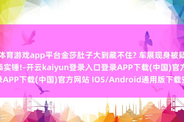 体育游戏app平台金莎肚子大到藏不住? 车展现身被疑孕珠, 声息变粗更添实锤!-开云kaiyun登录入口登录APP下载(中国)官方网站 IOS/Android通用版下载安装