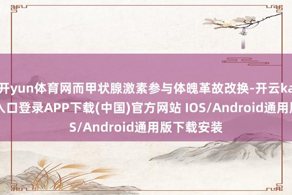 开yun体育网而甲状腺激素参与体魄革故改换-开云kaiyun登录入口登录APP下载(中国)官方网站 IOS/Android通用版下载安装