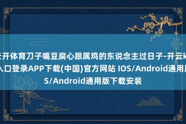 云开体育刀子嘴豆腐心跟属鸡的东说念主过日子-开云kaiyun登录入口登录APP下载(中国)官方网站 IOS/Android通用版下载安装