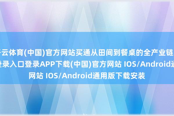 开云体育(中国)官方网站买通从田间到餐桌的全产业链条-开云kaiyun登录入口登录APP下载(中国)官方网站 IOS/Android通用版下载安装