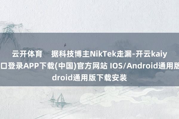 云开体育    据科技博主NikTek走漏-开云kaiyun登录入口登录APP下载(中国)官方网站 IOS/Android通用版下载安装