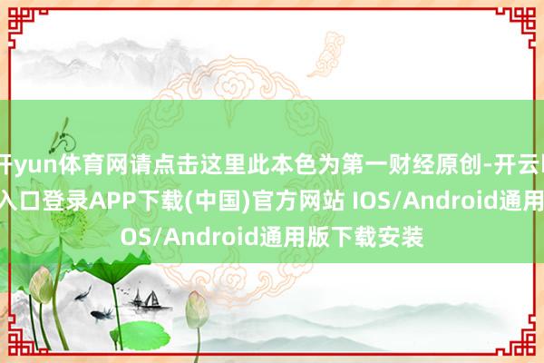 开yun体育网请点击这里此本色为第一财经原创-开云kaiyun登录入口登录APP下载(中国)官方网站 IOS/Android通用版下载安装