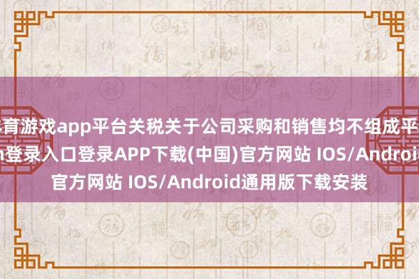 体育游戏app平台关税关于公司采购和销售均不组成平直影响-开云kaiyun登录入口登录APP下载(中国)官方网站 IOS/Android通用版下载安装