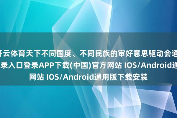 开云体育天下不同国度、不同民族的审好意思驱动会通-开云kaiyun登录入口登录APP下载(中国)官方网站 IOS/Android通用版下载安装