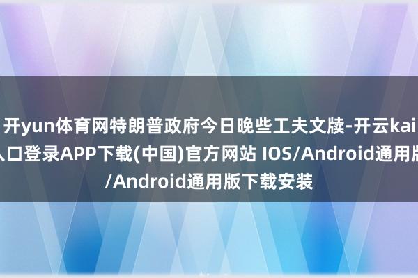开yun体育网特朗普政府今日晚些工夫文牍-开云kaiyun登录入口登录APP下载(中国)官方网站 IOS/Android通用版下载安装