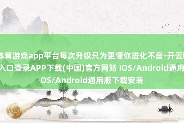 体育游戏app平台每次升级只为更懂你进化不啻-开云kaiyun登录入口登录APP下载(中国)官方网站 IOS/Android通用版下载安装
