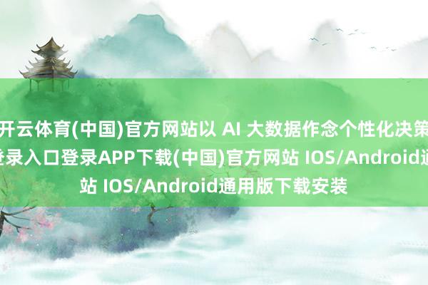 开云体育(中国)官方网站以 AI 大数据作念个性化决策-开云kaiyun登录入口登录APP下载(中国)官方网站 IOS/Android通用版下载安装