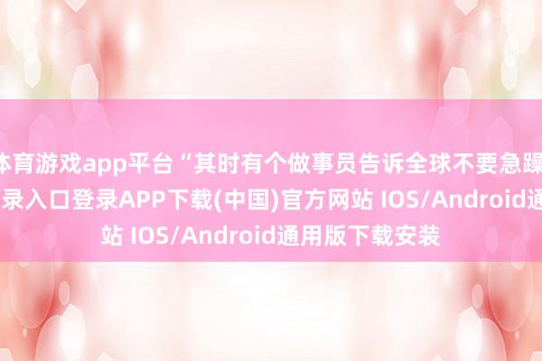 体育游戏app平台“其时有个做事员告诉全球不要急躁-开云kaiyun登录入口登录APP下载(中国)官方网站 IOS/Android通用版下载安装