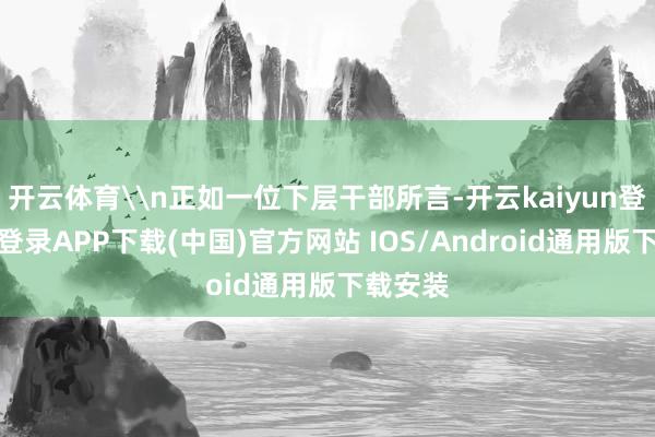 开云体育\n正如一位下层干部所言-开云kaiyun登录入口登录APP下载(中国)官方网站 IOS/Android通用版下载安装