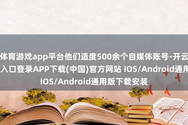 体育游戏app平台他们适度500余个自媒体账号-开云kaiyun登录入口登录APP下载(中国)官方网站 IOS/Android通用版下载安装
