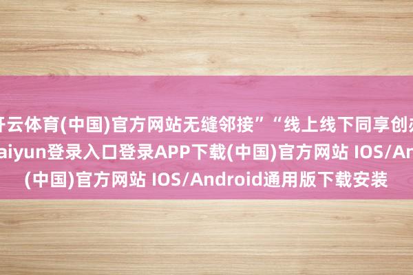 开云体育(中国)官方网站无缝邻接”“线上线下同享创办”“随时办理-开云kaiyun登录入口登录APP下载(中国)官方网站 IOS/Android通用版下载安装