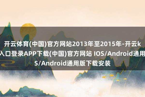 开云体育(中国)官方网站2013年至2015年-开云kaiyun登录入口登录APP下载(中国)官方网站 IOS/Android通用版下载安装