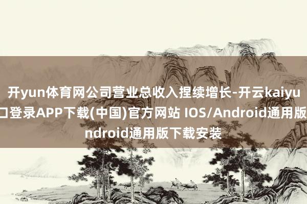 开yun体育网公司营业总收入捏续增长-开云kaiyun登录入口登录APP下载(中国)官方网站 IOS/Android通用版下载安装