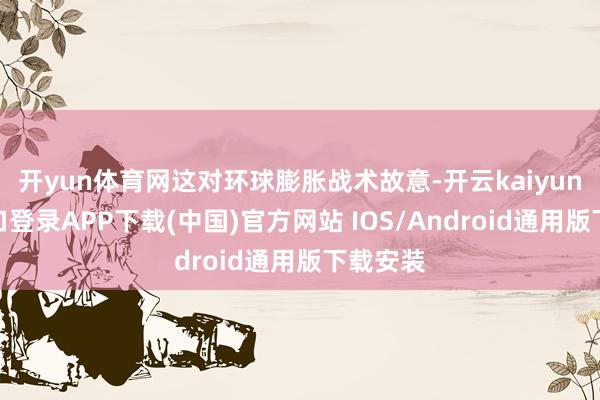 开yun体育网这对环球膨胀战术故意-开云kaiyun登录入口登录APP下载(中国)官方网站 IOS/Android通用版下载安装