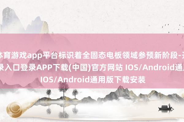 体育游戏app平台标识着全固态电板领域参预新阶段-开云kaiyun登录入口登录APP下载(中国)官方网站 IOS/Android通用版下载安装