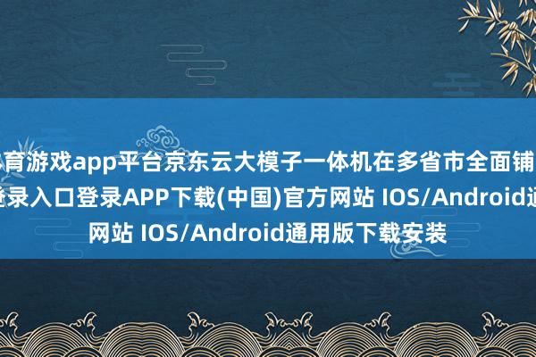体育游戏app平台京东云大模子一体机在多省市全面铺开-开云kaiyun登录入口登录APP下载(中国)官方网站 IOS/Android通用版下载安装