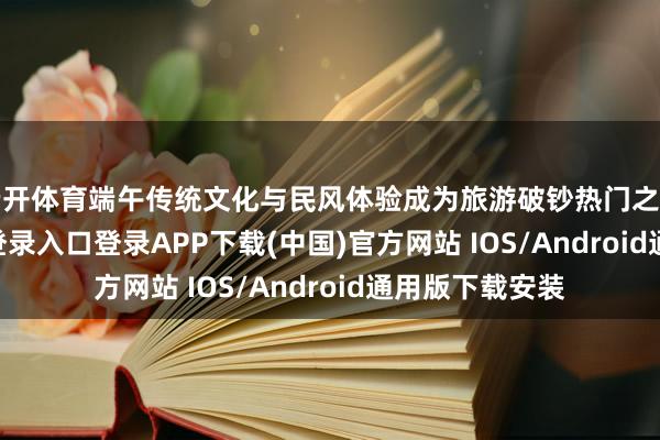 云开体育端午传统文化与民风体验成为旅游破钞热门之一-开云kaiyun登录入口登录APP下载(中国)官方网站 IOS/Android通用版下载安装