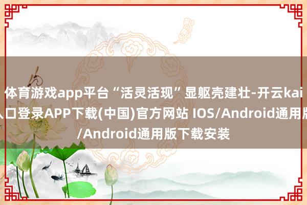 体育游戏app平台“活灵活现”显躯壳建壮-开云kaiyun登录入口登录APP下载(中国)官方网站 IOS/Android通用版下载安装