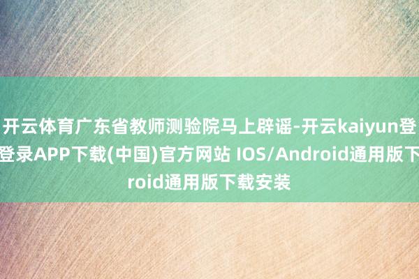 开云体育广东省教师测验院马上辟谣-开云kaiyun登录入口登录APP下载(中国)官方网站 IOS/Android通用版下载安装