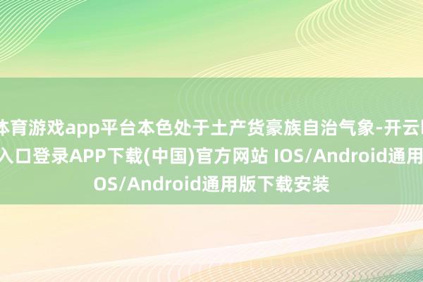 体育游戏app平台本色处于土产货豪族自治气象-开云kaiyun登录入口登录APP下载(中国)官方网站 IOS/Android通用版下载安装