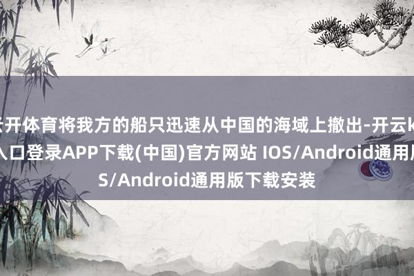 云开体育将我方的船只迅速从中国的海域上撤出-开云kaiyun登录入口登录APP下载(中国)官方网站 IOS/Android通用版下载安装