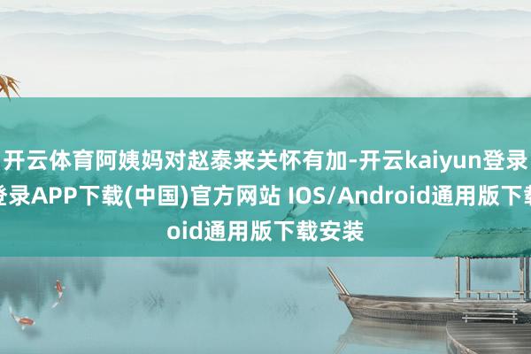 开云体育阿姨妈对赵泰来关怀有加-开云kaiyun登录入口登录APP下载(中国)官方网站 IOS/Android通用版下载安装