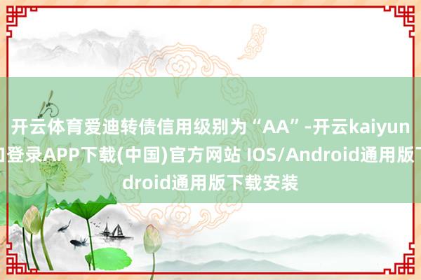 开云体育爱迪转债信用级别为“AA”-开云kaiyun登录入口登录APP下载(中国)官方网站 IOS/Android通用版下载安装